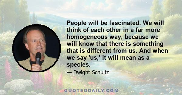 People will be fascinated. We will think of each other in a far more homogeneous way, because we will know that there is something that is different from us. And when we say 'us,' it will mean as a species.