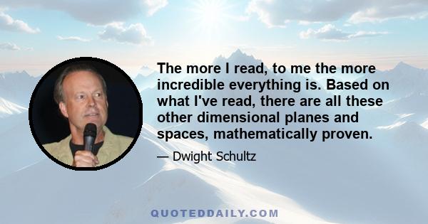 The more I read, to me the more incredible everything is. Based on what I've read, there are all these other dimensional planes and spaces, mathematically proven.