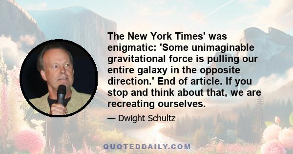 The New York Times' was enigmatic: 'Some unimaginable gravitational force is pulling our entire galaxy in the opposite direction.' End of article. If you stop and think about that, we are recreating ourselves.