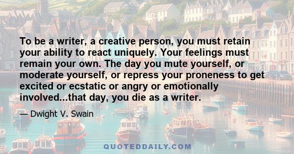 To be a writer, a creative person, you must retain your ability to react uniquely. Your feelings must remain your own. The day you mute yourself, or moderate yourself, or repress your proneness to get excited or