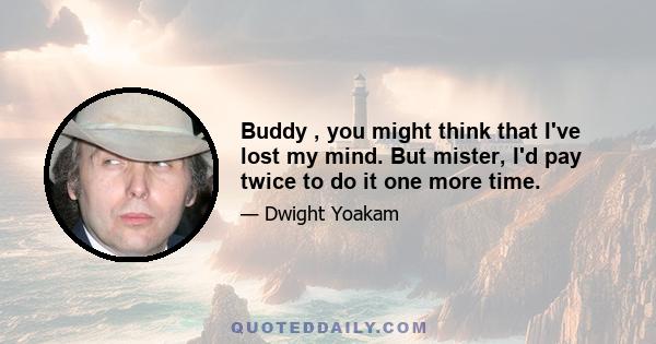 Buddy , you might think that I've lost my mind. But mister, I'd pay twice to do it one more time.