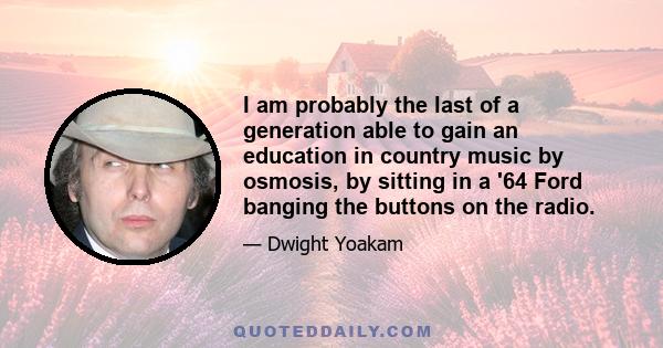 I am probably the last of a generation able to gain an education in country music by osmosis, by sitting in a '64 Ford banging the buttons on the radio.