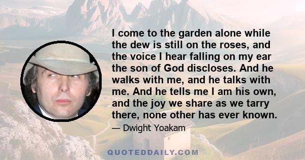 I come to the garden alone while the dew is still on the roses, and the voice I hear falling on my ear the son of God discloses. And he walks with me, and he talks with me. And he tells me I am his own, and the joy we