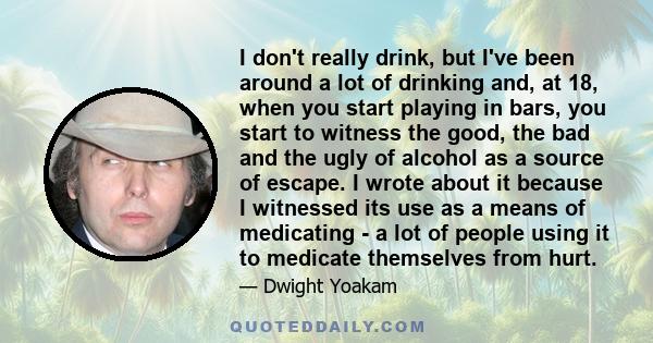 I don't really drink, but I've been around a lot of drinking and, at 18, when you start playing in bars, you start to witness the good, the bad and the ugly of alcohol as a source of escape. I wrote about it because I