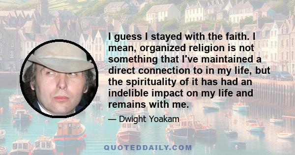 I guess I stayed with the faith. I mean, organized religion is not something that I've maintained a direct connection to in my life, but the spirituality of it has had an indelible impact on my life and remains with me.