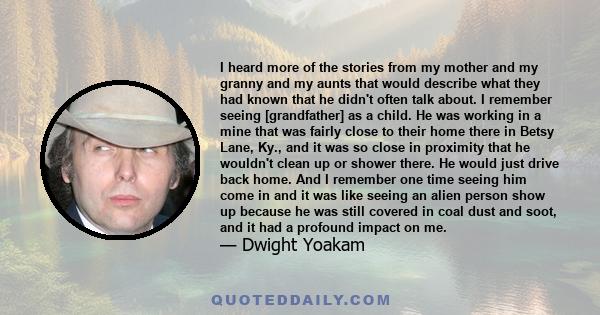 I heard more of the stories from my mother and my granny and my aunts that would describe what they had known that he didn't often talk about. I remember seeing [grandfather] as a child. He was working in a mine that