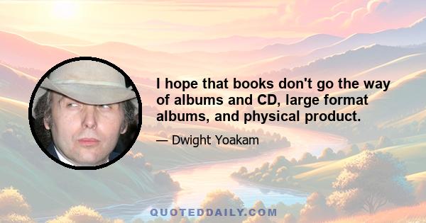 I hope that books don't go the way of albums and CD, large format albums, and physical product.