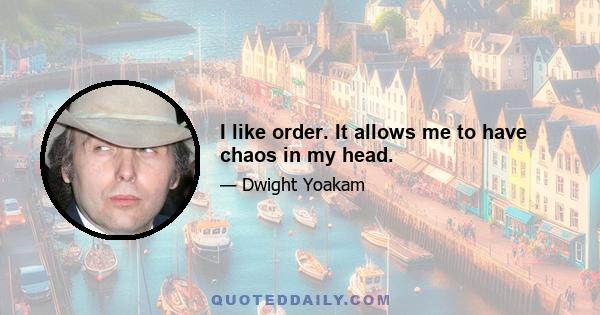 I like order. It allows me to have chaos in my head.