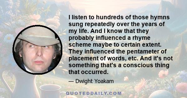 I listen to hundreds of those hymns sung repeatedly over the years of my life. And I know that they probably influenced a rhyme scheme maybe to certain extent. They influenced the pentameter of placement of words, etc.