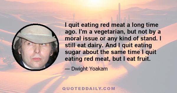 I quit eating red meat a long time ago. I'm a vegetarian, but not by a moral issue or any kind of stand. I still eat dairy. And I quit eating sugar about the same time I quit eating red meat, but I eat fruit.