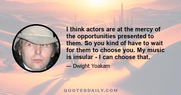 I think actors are at the mercy of the opportunities presented to them. So you kind of have to wait for them to choose you. My music is insular - I can choose that.