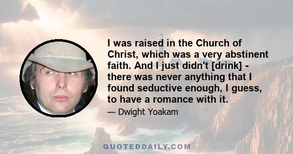 I was raised in the Church of Christ, which was a very abstinent faith. And I just didn't [drink] - there was never anything that I found seductive enough, I guess, to have a romance with it.