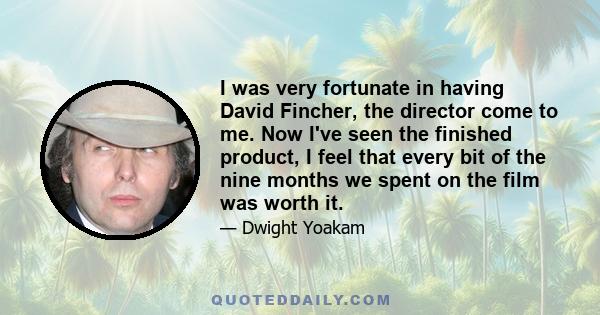 I was very fortunate in having David Fincher, the director come to me. Now I've seen the finished product, I feel that every bit of the nine months we spent on the film was worth it.