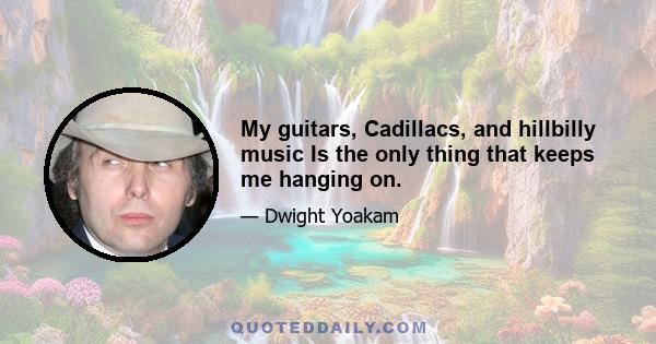 My guitars, Cadillacs, and hillbilly music Is the only thing that keeps me hanging on.