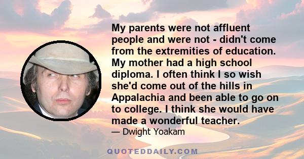 My parents were not affluent people and were not - didn't come from the extremities of education. My mother had a high school diploma. I often think I so wish she'd come out of the hills in Appalachia and been able to