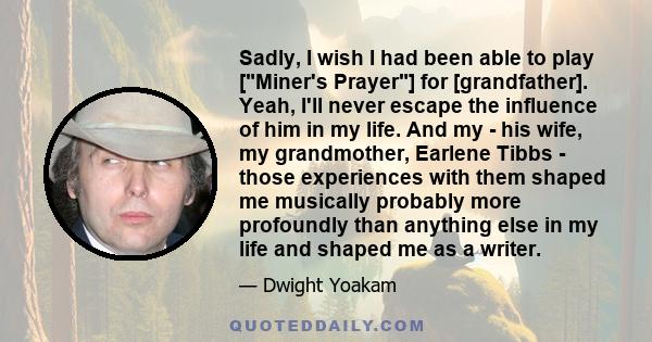 Sadly, I wish I had been able to play [Miner's Prayer] for [grandfather]. Yeah, I'll never escape the influence of him in my life. And my - his wife, my grandmother, Earlene Tibbs - those experiences with them shaped me 