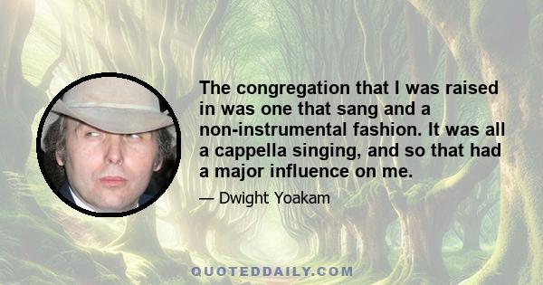 The congregation that I was raised in was one that sang and a non-instrumental fashion. It was all a cappella singing, and so that had a major influence on me.