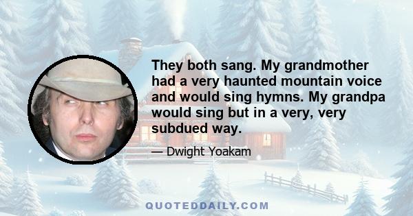 They both sang. My grandmother had a very haunted mountain voice and would sing hymns. My grandpa would sing but in a very, very subdued way.