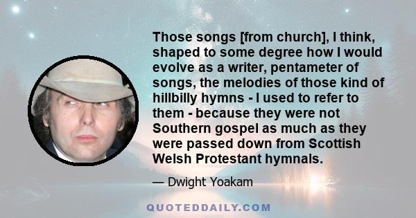 Those songs [from church], I think, shaped to some degree how I would evolve as a writer, pentameter of songs, the melodies of those kind of hillbilly hymns - I used to refer to them - because they were not Southern