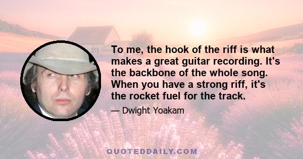 To me, the hook of the riff is what makes a great guitar recording. It's the backbone of the whole song. When you have a strong riff, it's the rocket fuel for the track.