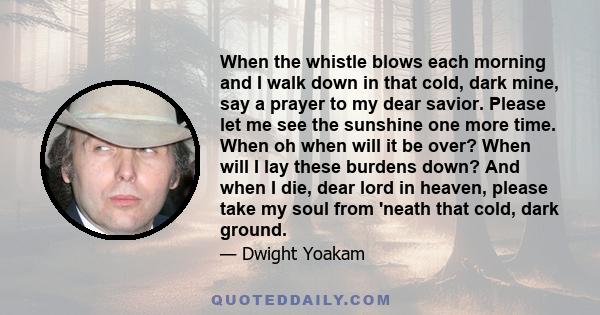 When the whistle blows each morning and I walk down in that cold, dark mine, say a prayer to my dear savior. Please let me see the sunshine one more time. When oh when will it be over? When will I lay these burdens