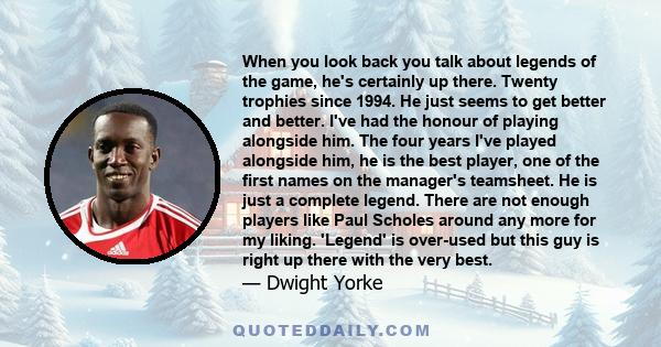 When you look back you talk about legends of the game, he's certainly up there. Twenty trophies since 1994. He just seems to get better and better. I've had the honour of playing alongside him. The four years I've