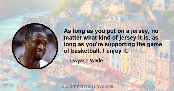 As long as you put on a jersey, no matter what kind of jersey it is, as long as you're supporting the game of basketball, I enjoy it.