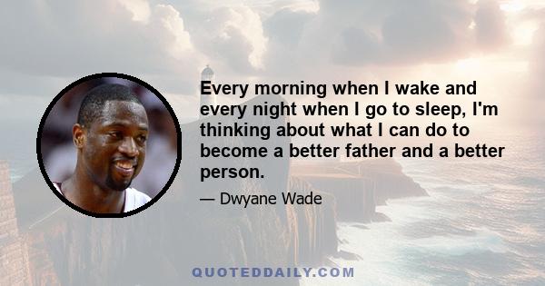 Every morning when I wake and every night when I go to sleep, I'm thinking about what I can do to become a better father and a better person.