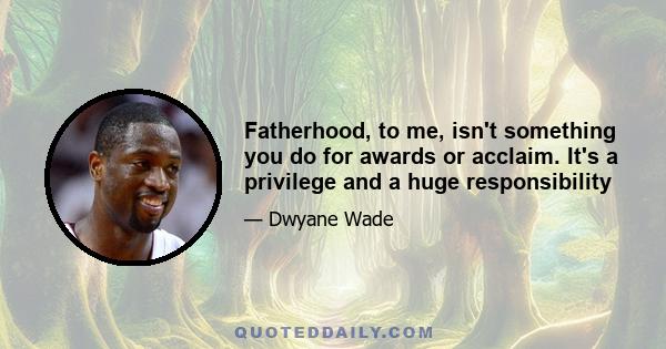 Fatherhood, to me, isn't something you do for awards or acclaim. It's a privilege and a huge responsibility