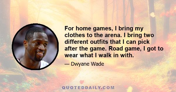 For home games, I bring my clothes to the arena. I bring two different outfits that I can pick after the game. Road game, I got to wear what I walk in with.