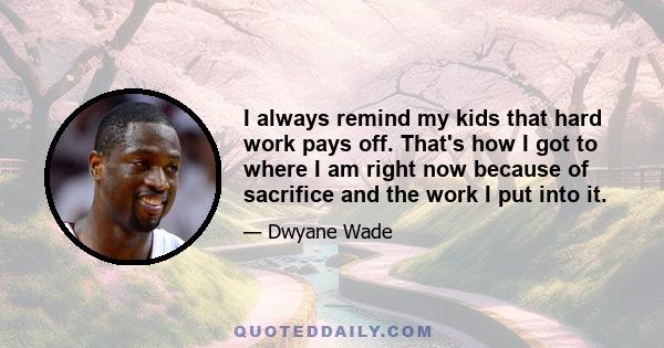 I always remind my kids that hard work pays off. That's how I got to where I am right now because of sacrifice and the work I put into it.