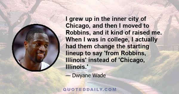 I grew up in the inner city of Chicago, and then I moved to Robbins, and it kind of raised me. When I was in college, I actually had them change the starting lineup to say 'from Robbins, Illinois' instead of 'Chicago,