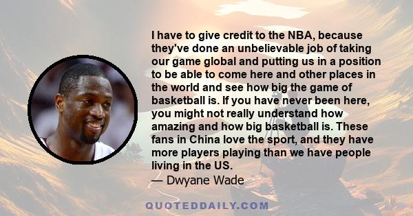 I have to give credit to the NBA, because they've done an unbelievable job of taking our game global and putting us in a position to be able to come here and other places in the world and see how big the game of