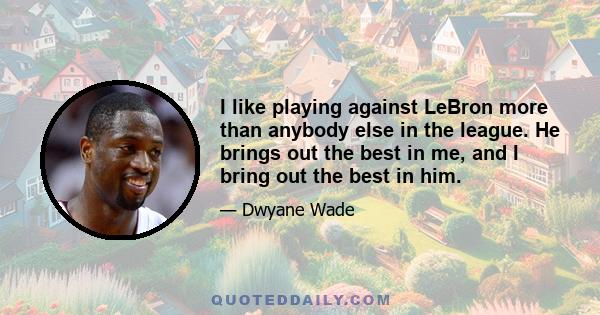 I like playing against LeBron more than anybody else in the league. He brings out the best in me, and I bring out the best in him.