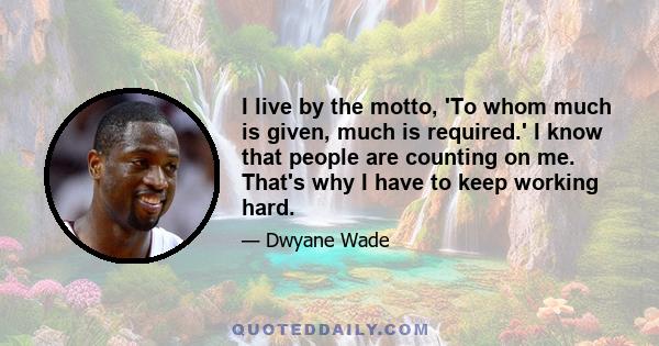 I live by the motto, 'To whom much is given, much is required.' I know that people are counting on me. That's why I have to keep working hard.