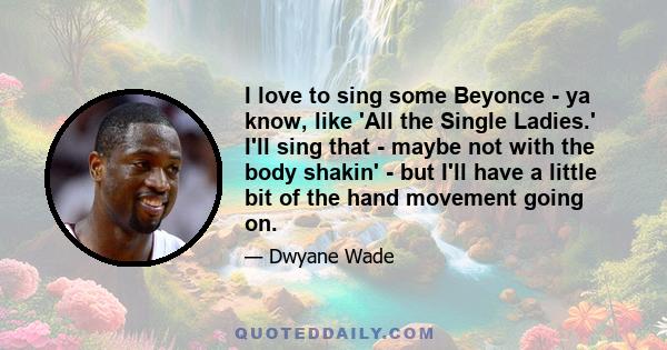 I love to sing some Beyonce - ya know, like 'All the Single Ladies.' I'll sing that - maybe not with the body shakin' - but I'll have a little bit of the hand movement going on.