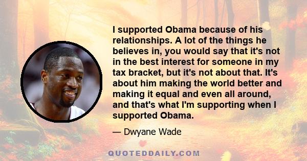 I supported Obama because of his relationships. A lot of the things he believes in, you would say that it's not in the best interest for someone in my tax bracket, but it's not about that. It's about him making the