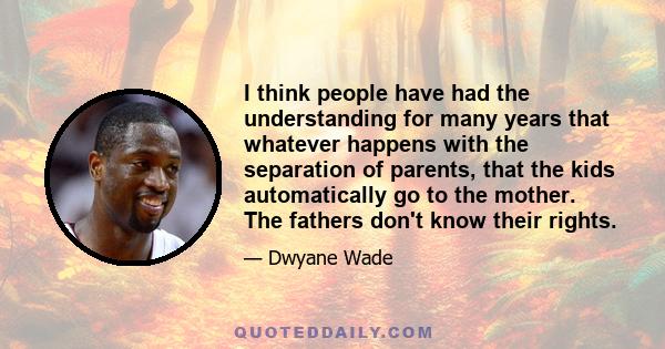 I think people have had the understanding for many years that whatever happens with the separation of parents, that the kids automatically go to the mother. The fathers don't know their rights.