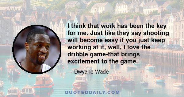 I think that work has been the key for me. Just like they say shooting will become easy if you just keep working at it, well, I love the dribble game-that brings excitement to the game.