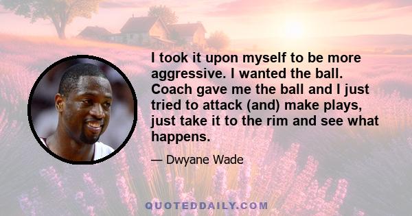 I took it upon myself to be more aggressive. I wanted the ball. Coach gave me the ball and I just tried to attack (and) make plays, just take it to the rim and see what happens.