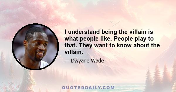 I understand being the villain is what people like. People play to that. They want to know about the villain.