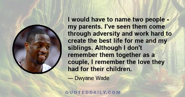 I would have to name two people - my parents. I've seen them come through adversity and work hard to create the best life for me and my siblings. Although I don't remember them together as a couple, I remember the love