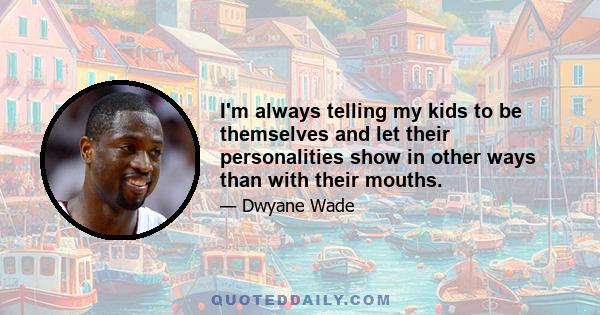 I'm always telling my kids to be themselves and let their personalities show in other ways than with their mouths.