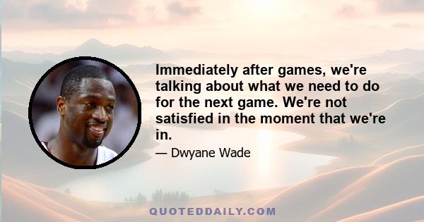 Immediately after games, we're talking about what we need to do for the next game. We're not satisfied in the moment that we're in.