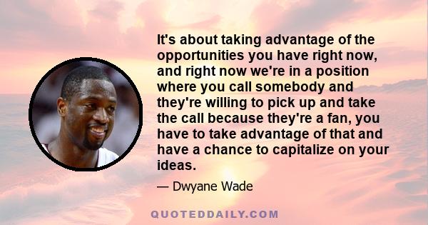 It's about taking advantage of the opportunities you have right now, and right now we're in a position where you call somebody and they're willing to pick up and take the call because they're a fan, you have to take