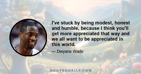 I've stuck by being modest, honest and humble, because I think you'll get more appreciated that way and we all want to be appreciated in this world.