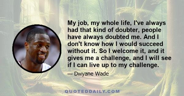 My job, my whole life, I've always had that kind of doubter, people have always doubted me. And I don't know how I would succeed without it. So I welcome it, and it gives me a challenge, and I will see if I can live up