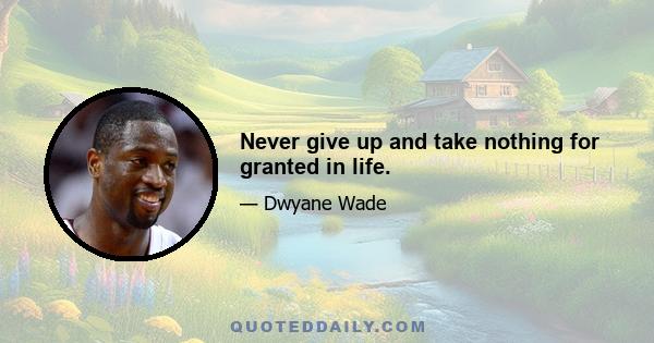 Never give up and take nothing for granted in life.