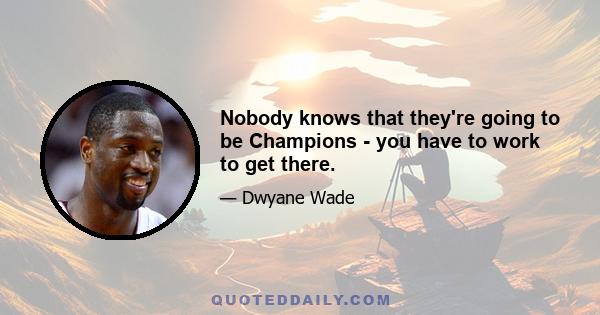 Nobody knows that they're going to be Champions - you have to work to get there.