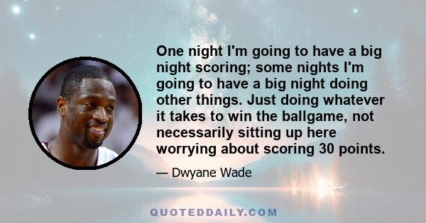 One night I'm going to have a big night scoring; some nights I'm going to have a big night doing other things. Just doing whatever it takes to win the ballgame, not necessarily sitting up here worrying about scoring 30